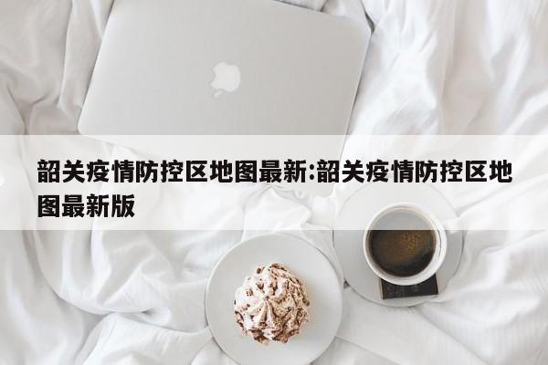 韶关疫情防控区地图最新:韶关疫情防控区地图最新版