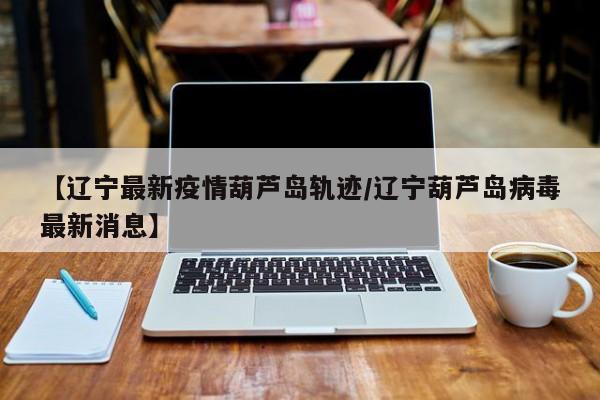 【辽宁最新疫情葫芦岛轨迹/辽宁葫芦岛病毒最新消息】