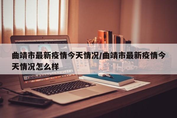 曲靖市最新疫情今天情况/曲靖市最新疫情今天情况怎么样
