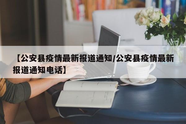【公安县疫情最新报道通知/公安县疫情最新报道通知电话】