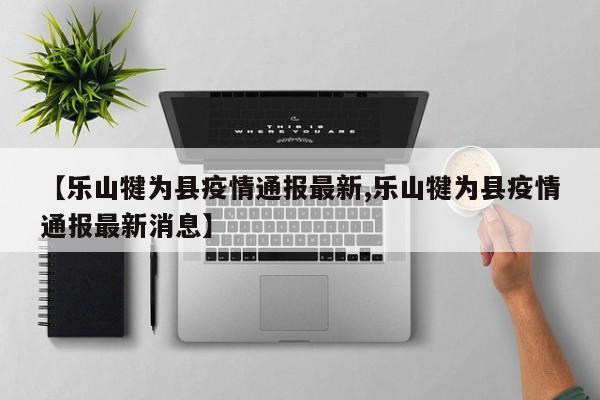 【乐山犍为县疫情通报最新,乐山犍为县疫情通报最新消息】