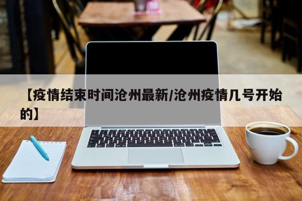 【疫情结束时间沧州最新/沧州疫情几号开始的】
