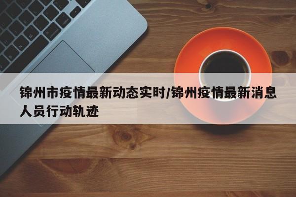 锦州市疫情最新动态实时/锦州疫情最新消息人员行动轨迹