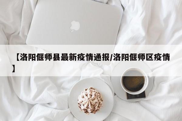 【洛阳偃师县最新疫情通报/洛阳偃师区疫情】