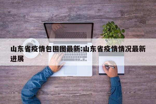 山东省疫情包围图最新:山东省疫情情况最新进展
