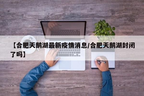 【合肥天鹅湖最新疫情消息/合肥天鹅湖封闭了吗】