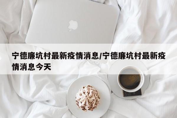 宁德廉坑村最新疫情消息/宁德廉坑村最新疫情消息今天