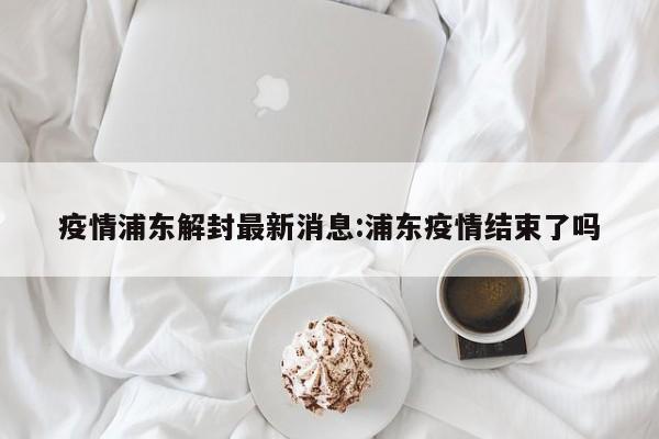 疫情浦东解封最新消息:浦东疫情结束了吗