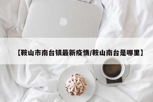 【鞍山市南台镇最新疫情/鞍山南台是哪里】