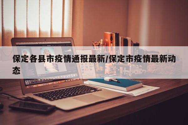 保定各县市疫情通报最新/保定市疫情最新动态