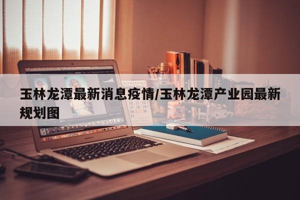 玉林龙潭最新消息疫情/玉林龙潭产业园最新规划图