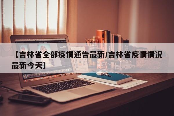 【吉林省全部疫情通告最新/吉林省疫情情况最新今天】