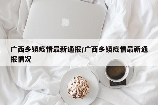 广西乡镇疫情最新通报/广西乡镇疫情最新通报情况