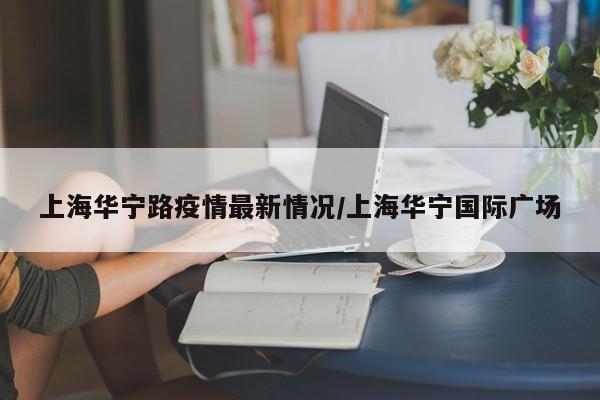 上海华宁路疫情最新情况/上海华宁国际广场
