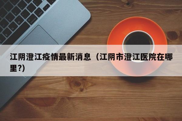 江阴澄江疫情最新消息（江阴市澄江医院在哪里?）