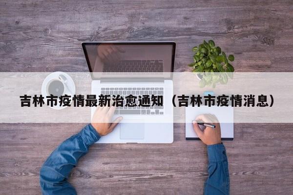 吉林市疫情最新治愈通知（吉林市疫情消息）