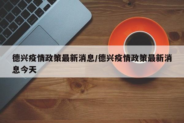 德兴疫情政策最新消息/德兴疫情政策最新消息今天