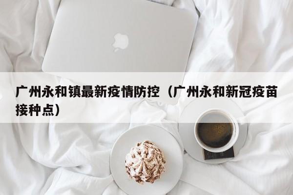 广州永和镇最新疫情防控（广州永和新冠疫苗接种点）