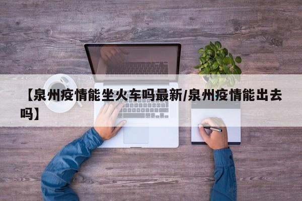 【泉州疫情能坐火车吗最新/泉州疫情能出去吗】