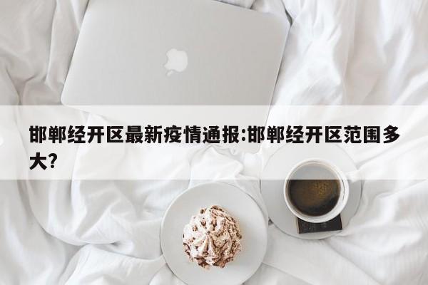 邯郸经开区最新疫情通报:邯郸经开区范围多大?