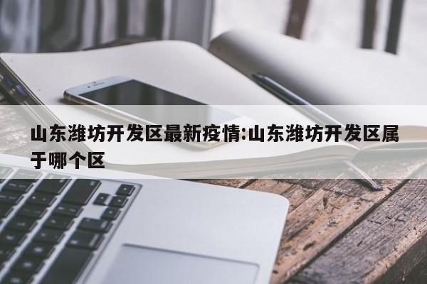 山东潍坊开发区最新疫情:山东潍坊开发区属于哪个区