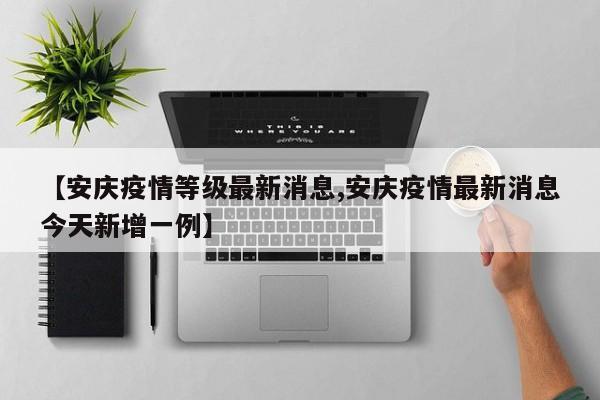 【安庆疫情等级最新消息,安庆疫情最新消息今天新增一例】