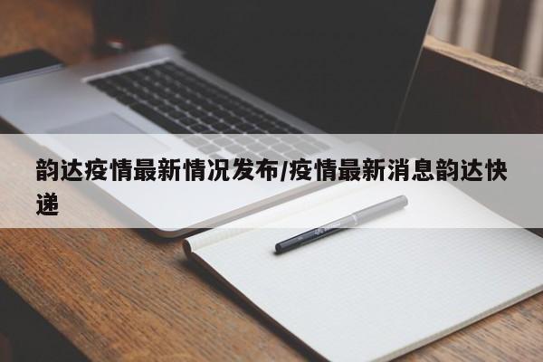 韵达疫情最新情况发布/疫情最新消息韵达快递