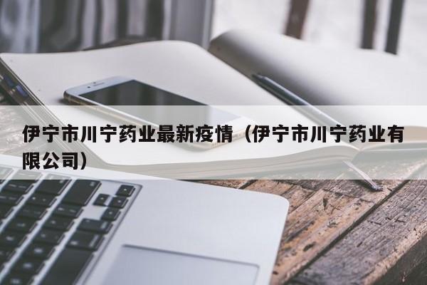 伊宁市川宁药业最新疫情（伊宁市川宁药业有限公司）
