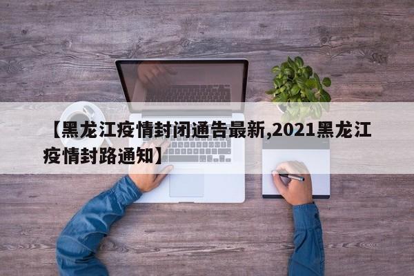 【黑龙江疫情封闭通告最新,2021黑龙江疫情封路通知】