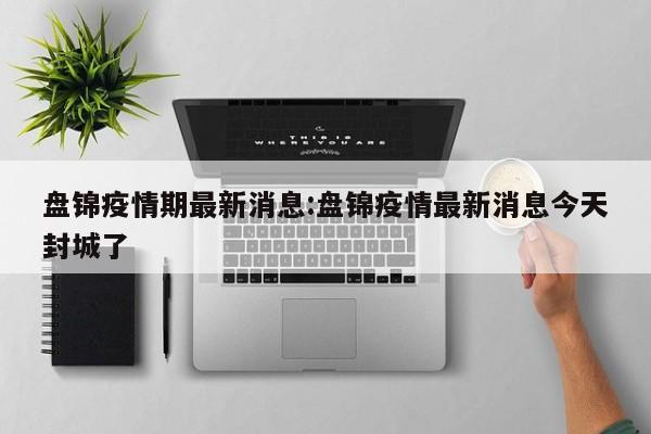 盘锦疫情期最新消息:盘锦疫情最新消息今天封城了