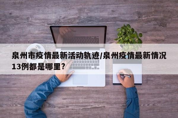 泉州市疫情最新活动轨迹/泉州疫情最新情况13例都是哪里?
