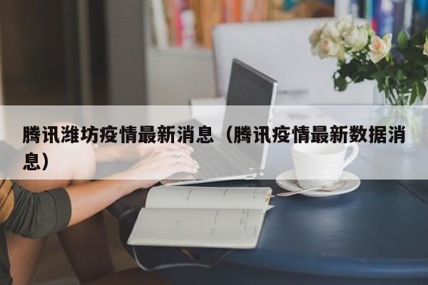 腾讯潍坊疫情最新消息（腾讯疫情最新数据消息）