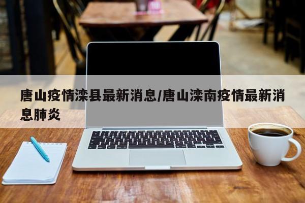 唐山疫情滦县最新消息/唐山滦南疫情最新消息肺炎