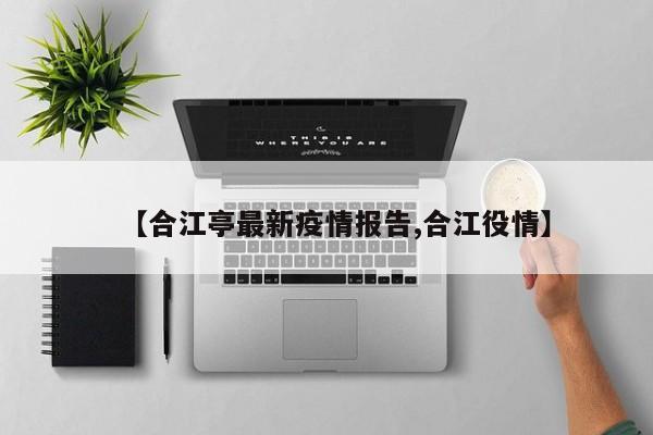 【合江亭最新疫情报告,合江役情】