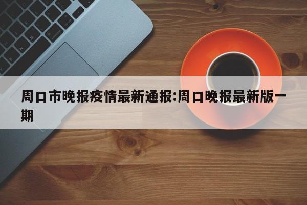 周口市晚报疫情最新通报:周口晚报最新版一期