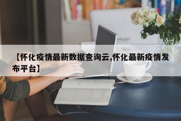 【怀化疫情最新数据查询云,怀化最新疫情发布平台】