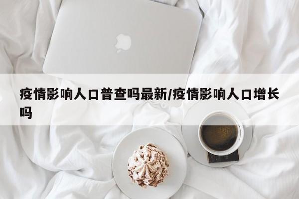 疫情影响人口普查吗最新/疫情影响人口增长吗