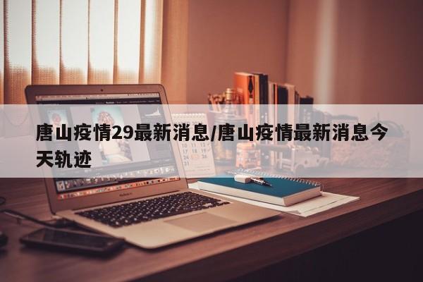 唐山疫情29最新消息/唐山疫情最新消息今天轨迹