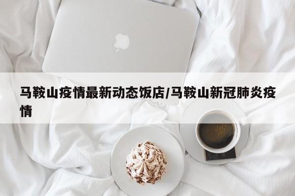 马鞍山疫情最新动态饭店/马鞍山新冠肺炎疫情