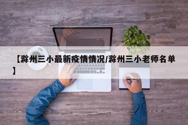【滁州三小最新疫情情况/滁州三小老师名单】