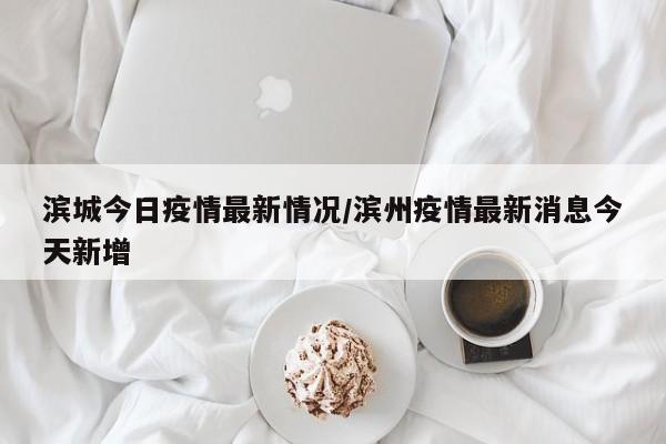 滨城今日疫情最新情况/滨州疫情最新消息今天新增