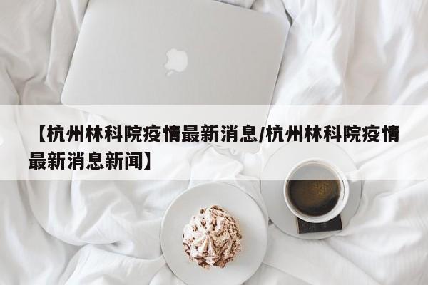 【杭州林科院疫情最新消息/杭州林科院疫情最新消息新闻】