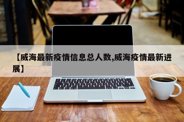 【威海最新疫情信息总人数,威海疫情最新进展】