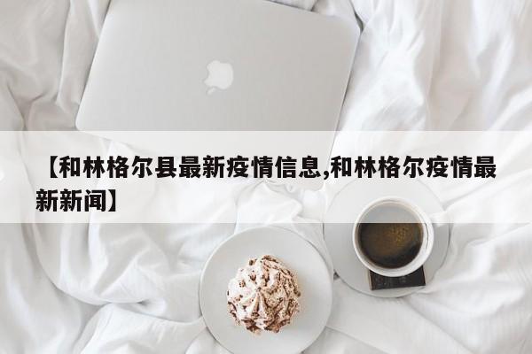 【和林格尔县最新疫情信息,和林格尔疫情最新新闻】