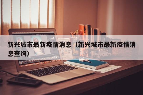 新兴城市最新疫情消息（新兴城市最新疫情消息查询）