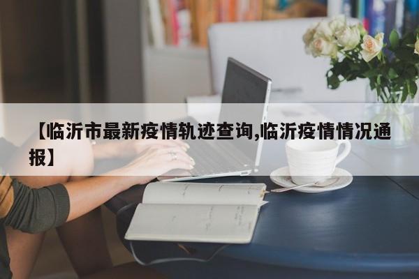 【临沂市最新疫情轨迹查询,临沂疫情情况通报】