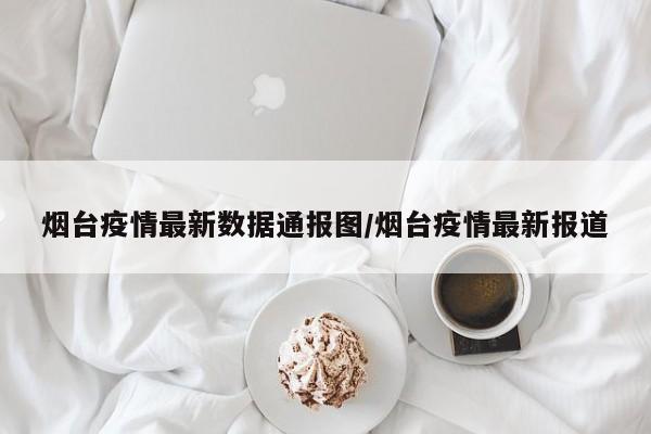 烟台疫情最新数据通报图/烟台疫情最新报道