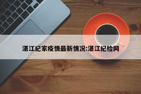 湛江纪家疫情最新情况:湛江纪检网