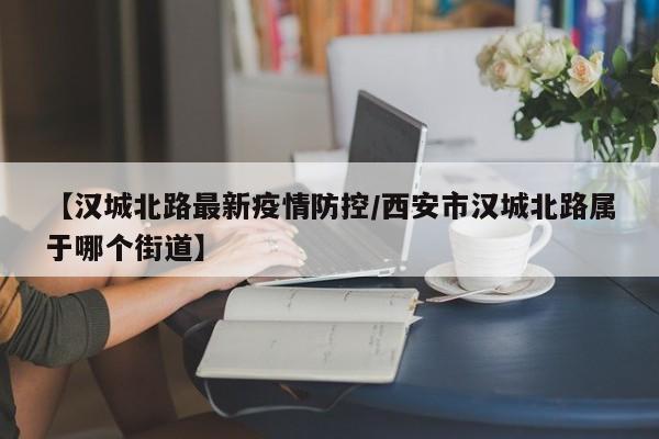【汉城北路最新疫情防控/西安市汉城北路属于哪个街道】