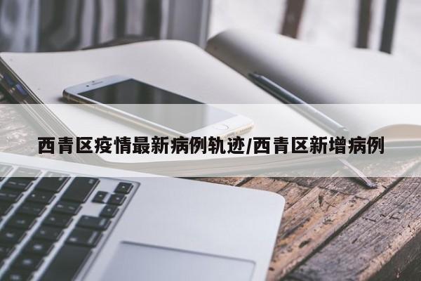 西青区疫情最新病例轨迹/西青区新增病例